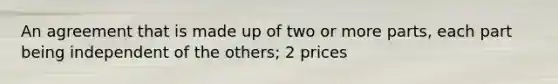 An agreement that is made up of two or more parts, each part being independent of the others; 2 prices