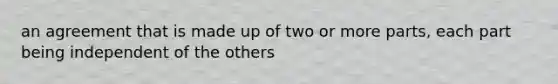 an agreement that is made up of two or more parts, each part being independent of the others