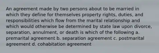 An agreement made by two persons about to be married in which they define for themselves property rights, duties, and responsibilities which flow from the marital relationship and which would otherwise be determined by state law upon divorce, separation, annulment, or death is which of the following a. premarital agreement b. separation agreement c. postmarital agreement d. cohabitation agreement