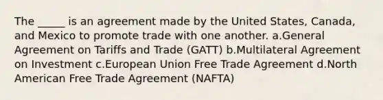 The _____ is an agreement made by the United States, Canada, and Mexico to promote trade with one another. a.General Agreement on Tariffs and Trade (GATT) b.Multilateral Agreement on Investment c.European Union Free Trade Agreement d.North American Free Trade Agreement (NAFTA)