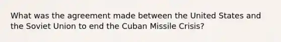 What was the agreement made between the United States and the Soviet Union to end the Cuban Missile Crisis?