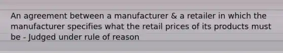 An agreement between a manufacturer & a retailer in which the manufacturer specifies what the retail prices of its products must be - Judged under rule of reason