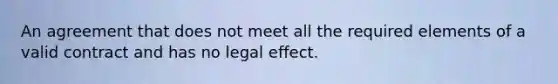 An agreement that does not meet all the required elements of a valid contract and has no legal effect.