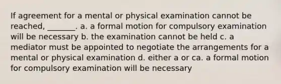 If agreement for a mental or physical examination cannot be reached, _______. a. a formal motion for compulsory examination will be necessary b. the examination cannot be held c. a mediator must be appointed to negotiate the arrangements for a mental or physical examination d. either a or ca. a formal motion for compulsory examination will be necessary