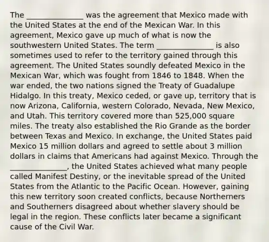 The _______________ was the agreement that Mexico made with the United States at the end of the Mexican War. In this agreement, Mexico gave up much of what is now the southwestern United States. The term _______________ is also sometimes used to refer to the territory gained through this agreement. The United States soundly defeated Mexico in the Mexican War, which was fought from 1846 to 1848. When the war ended, the two nations signed the Treaty of Guadalupe Hidalgo. In this treaty, Mexico ceded, or gave up, territory that is now Arizona, California, western Colorado, Nevada, New Mexico, and Utah. This territory covered more than 525,000 square miles. The treaty also established the Rio Grande as the border between Texas and Mexico. In exchange, the United States paid Mexico 15 million dollars and agreed to settle about 3 million dollars in claims that Americans had against Mexico. Through the _______________, the United States achieved what many people called Manifest Destiny, or the inevitable spread of the United States from the Atlantic to the Pacific Ocean. However, gaining this new territory soon created conflicts, because Northerners and Southerners disagreed about whether slavery should be legal in the region. These conflicts later became a significant cause of the Civil War.