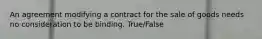 An agreement modifying a contract for the sale of goods needs no consideration to be binding. True/False