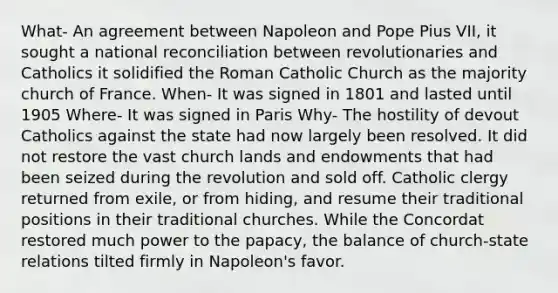 What- An agreement between Napoleon and Pope Pius VII, it sought a national reconciliation between revolutionaries and Catholics it solidified the Roman Catholic Church as the majority church of France. When- It was signed in 1801 and lasted until 1905 Where- It was signed in Paris Why- The hostility of devout Catholics against the state had now largely been resolved. It did not restore the vast church lands and endowments that had been seized during the revolution and sold off. Catholic clergy returned from exile, or from hiding, and resume their traditional positions in their traditional churches. While the Concordat restored much power to the papacy, the balance of church-state relations tilted firmly in Napoleon's favor.