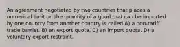 An agreement negotiated by two countries that places a numerical limit on the quantity of a good that can be imported by one country from another country is called A) a non-tariff trade barrier. B) an export quota. C) an import quota. D) a voluntary export restraint.