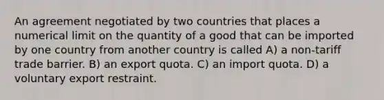 An agreement negotiated by two countries that places a numerical limit on the quantity of a good that can be imported by one country from another country is called A) a non-tariff trade barrier. B) an export quota. C) an import quota. D) a voluntary export restraint.