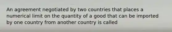 An agreement negotiated by two countries that places a numerical limit on the quantity of a good that can be imported by one country from another country is called