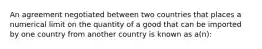 An agreement negotiated between two countries that places a numerical limit on the quantity of a good that can be imported by one country from another country is known as a(n):