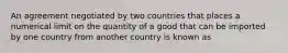 An agreement negotiated by two countries that places a numerical limit on the quantity of a good that can be imported by one country from another country is known as