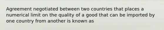 Agreement negotiated between two countries that places a numerical limit on the quality of a good that can be imported by one country from another is known as