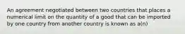 An agreement negotiated between two countries that places a numerical limit on the quantity of a good that can be imported by one country from another country is known as a(n)