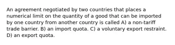 An agreement negotiated by two countries that places a numerical limit on the quantity of a good that can be imported by one country from another country is called A) a non-tariff trade barrier. B) an import quota. C) a voluntary export restraint. D) an export quota.