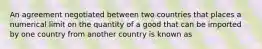 An agreement negotiated between two countries that places a numerical limit on the quantity of a good that can be imported by one country from another country is known as