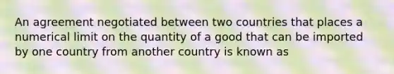 An agreement negotiated between two countries that places a numerical limit on the quantity of a good that can be imported by one country from another country is known as