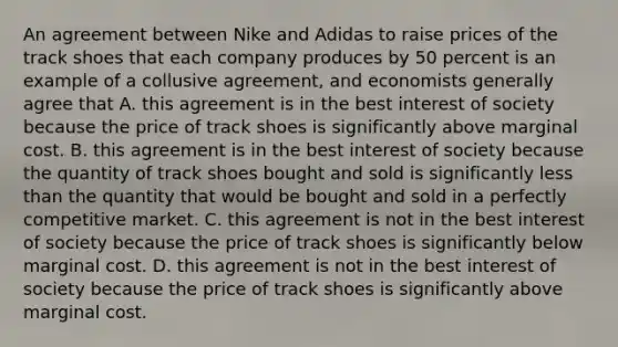 An agreement between Nike and Adidas to raise prices of the track shoes that each company produces by 50 percent is an example of a collusive agreement, and economists generally agree that A. this agreement is in the best interest of society because the price of track shoes is significantly above marginal cost. B. this agreement is in the best interest of society because the quantity of track shoes bought and sold is significantly less than the quantity that would be bought and sold in a perfectly competitive market. C. this agreement is not in the best interest of society because the price of track shoes is significantly below marginal cost. D. this agreement is not in the best interest of society because the price of track shoes is significantly above marginal cost.