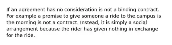 If an agreement has no consideration is not a binding contract. For example a promise to give someone a ride to the campus is the morning is not a contract. Instead, it is simply a social arrangement because the rider has given nothing in exchange for the ride.