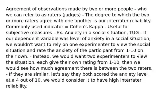 Agreement of observations made by two or more people - who we can refer to as raters (judges) - The degree to which the two or more raters agree with one another is our interrater reliability. Commonly used indicator = Cohen's Kappa - Useful for subjective measures - Ex. Anxiety in a social situation, TUG - If our dependent variable was level of anxiety in a social situation, we wouldn't want to rely on one experimenter to view the social situation and rate the anxiety of the participant from 1-10 on their own. - Instead, we would want two experimenters to view the situation, each give their own rating from 1-10, then we would see how much agreement there is between the two raters. - If they are similar, let's say they both scored the anxiety level at a 4 out of 10, we would consider it to have high interrater reliability.