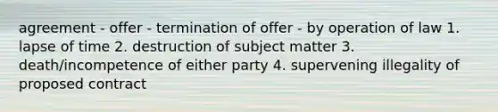 agreement - offer - termination of offer - by operation of law 1. lapse of time 2. destruction of subject matter 3. death/incompetence of either party 4. supervening illegality of proposed contract