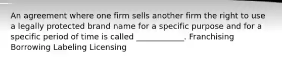 An agreement where one firm sells another firm the right to use a legally protected brand name for a specific purpose and for a specific period of time is called ____________. Franchising Borrowing Labeling Licensing