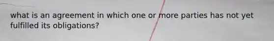 what is an agreement in which one or more parties has not yet fulfilled its obligations?