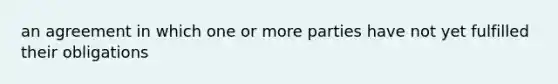 an agreement in which one or more parties have not yet fulfilled their obligations