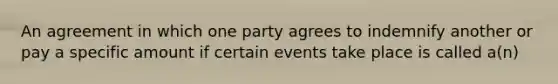 An agreement in which one party agrees to indemnify another or pay a specific amount if certain events take place is called a(n)