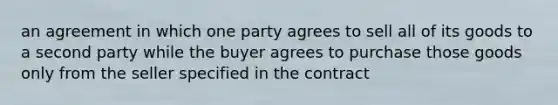 an agreement in which one party agrees to sell all of its goods to a second party while the buyer agrees to purchase those goods only from the seller specified in the contract