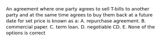 An agreement where one party agrees to sell T-bills to another party and at the same time agrees to buy them back at a future date for set price is known as a: A. repurchase agreement. B. commercial paper. C. term loan. D. negotiable CD. E. None of the options is correct