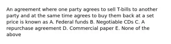 An agreement where one party agrees to sell T-bills to another party and at the same time agrees to buy them back at a set price is known as A. Federal funds B. Negotiable CDs C. A repurchase agreement D. Commercial paper E. None of the above