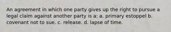 An agreement in which one party gives up the right to pursue a legal claim against another party is a: a. primary estoppel b. covenant not to sue. c. release. d. lapse of time.