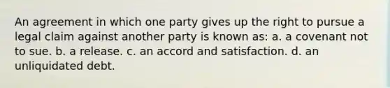 An agreement in which one party gives up the right to pursue a legal claim against another party is known as: a. a covenant not to sue. b. a release. c. an accord and satisfaction. d. an unliquidated debt.