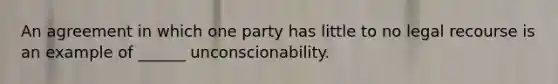 An agreement in which one party has little to no legal recourse is an example of ______ unconscionability.