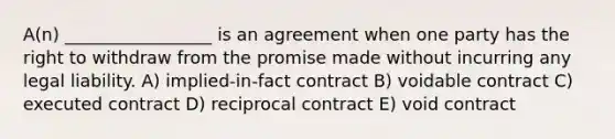 A(n) _________________ is an agreement when one party has the right to withdraw from the promise made without incurring any legal liability. A) implied-in-fact contract B) voidable contract C) executed contract D) reciprocal contract E) void contract