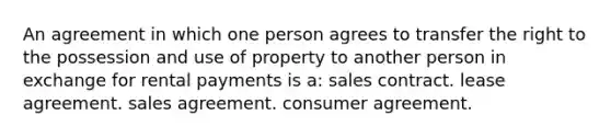 An agreement in which one person agrees to transfer the right to the possession and use of property to another person in exchange for rental payments is a: sales contract. lease agreement. sales agreement. consumer agreement.