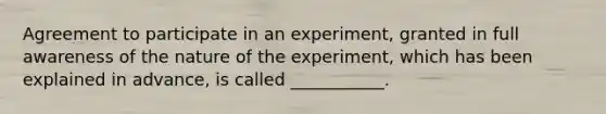 Agreement to participate in an experiment, granted in full awareness of the nature of the experiment, which has been explained in advance, is called ___________.