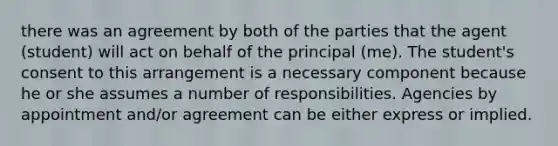 there was an agreement by both of the parties that the agent (student) will act on behalf of the principal (me). The student's consent to this arrangement is a necessary component because he or she assumes a number of responsibilities. Agencies by appointment and/or agreement can be either express or implied.