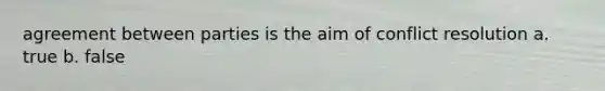 agreement between parties is the aim of conflict resolution a. true b. false