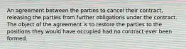 An agreement between the parties to cancel their contract, releasing the parties from further obligations under the contract. The object of the agreement is to restore the parties to the positions they would have occupied had no contract ever been formed.