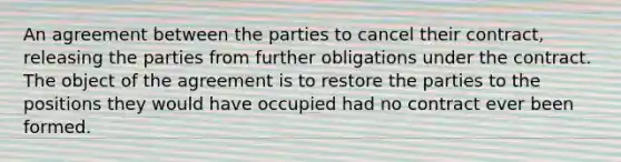 An agreement between the parties to cancel their contract, releasing the parties from further obligations under the contract. The object of the agreement is to restore the parties to the positions they would have occupied had no contract ever been formed.