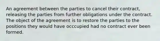 An agreement between the parties to cancel their contract, releasing the parties from further obligations under the contract. The object of the agreement is to restore the parties to the positions they would have occcupied had no contract ever been formed.