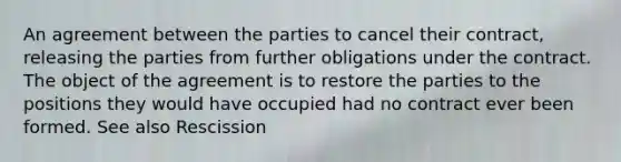 An agreement between the parties to cancel their contract, releasing the parties from further obligations under the contract. The object of the agreement is to restore the parties to the positions they would have occupied had no contract ever been formed. See also Rescission