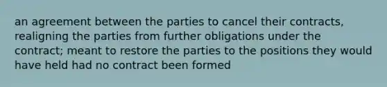 an agreement between the parties to cancel their contracts, realigning the parties from further obligations under the contract; meant to restore the parties to the positions they would have held had no contract been formed