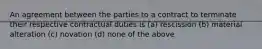 An agreement between the parties to a contract to terminate their respective contractual duties is (a) rescission (b) material alteration (c) novation (d) none of the above