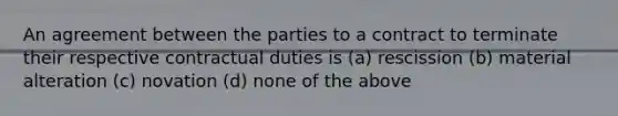 An agreement between the parties to a contract to terminate their respective contractual duties is (a) rescission (b) material alteration (c) novation (d) none of the above