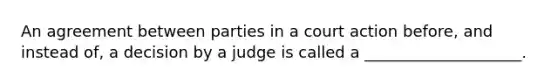 An agreement between parties in a court action before, and instead of, a decision by a judge is called a ____________________.