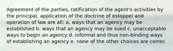 Agreement of the parties, ratification of the agent's activities by the principal, application of the doctrine of estoppel and operation of law are all: a. ways that an agency may be established b. ways that an agency may be sued c. unacceptable ways to begin an agency d. informal and thus non-binding ways of establishing an agency e. none of the other choices are correc