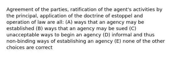 Agreement of the parties, ratification of the agent's activities by the principal, application of the doctrine of estoppel and operation of law are all: (A) ways that an agency may be established (B) ways that an agency may be sued (C) unacceptable ways to begin an agency (D) informal and thus non-binding ways of establishing an agency (E) none of the other choices are correct